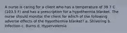 A nurse is caring for a client who has a temperature of 39.7 C (103.5 F) and has a prescription for a hypothermia blanket. The nurse should monitor the client for which of the following adverse effects of the hypothermia blanket? a. Shivering b. Infection c. Burns d. Hypervolemia