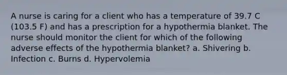 A nurse is caring for a client who has a temperature of 39.7 C (103.5 F) and has a prescription for a hypothermia blanket. The nurse should monitor the client for which of the following adverse effects of the hypothermia blanket? a. Shivering b. Infection c. Burns d. Hypervolemia