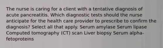 The nurse is caring for a client with a tentative diagnosis of acute pancreatitis. Which diagnostic tests should the nurse anticipate for the health care provider to prescribe to confirm the diagnosis? Select all that apply. Serum amylase Serum lipase Computed tomography (CT) scan Liver biopsy Serum alpha-fetoproteins