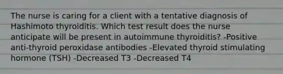 The nurse is caring for a client with a tentative diagnosis of Hashimoto thyroiditis. Which test result does the nurse anticipate will be present in autoimmune thyroiditis? -Positive anti-thyroid peroxidase antibodies -Elevated thyroid stimulating hormone (TSH) -Decreased T3 -Decreased T4