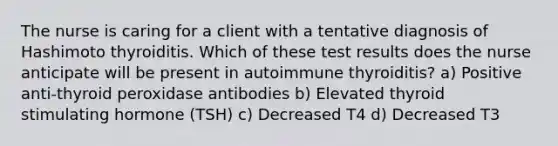 The nurse is caring for a client with a tentative diagnosis of Hashimoto thyroiditis. Which of these test results does the nurse anticipate will be present in autoimmune thyroiditis? a) Positive anti-thyroid peroxidase antibodies b) Elevated thyroid stimulating hormone (TSH) c) Decreased T4 d) Decreased T3