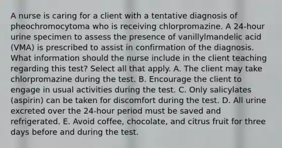 A nurse is caring for a client with a tentative diagnosis of pheochromocytoma who is receiving chlorpromazine. A 24-hour urine specimen to assess the presence of vanillylmandelic acid (VMA) is prescribed to assist in confirmation of the diagnosis. What information should the nurse include in the client teaching regarding this test? Select all that apply. A. The client may take chlorpromazine during the test. B. Encourage the client to engage in usual activities during the test. C. Only salicylates (aspirin) can be taken for discomfort during the test. D. All urine excreted over the 24-hour period must be saved and refrigerated. E. Avoid coffee, chocolate, and citrus fruit for three days before and during the test.