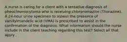 A nurse is caring for a client with a tentative diagnosis of pheochromocytoma who is receiving chlorpromazine (Thorazine). A 24-hour urine specimen to assess the presence of vanillylmandelic acid (VMA) is prescribed to assist in the confirmation of the diagnosis. What information should the nurse include in the client teaching regarding this test? Select all that apply .