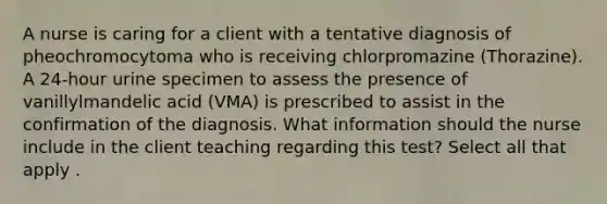 A nurse is caring for a client with a tentative diagnosis of pheochromocytoma who is receiving chlorpromazine (Thorazine). A 24-hour urine specimen to assess the presence of vanillylmandelic acid (VMA) is prescribed to assist in the confirmation of the diagnosis. What information should the nurse include in the client teaching regarding this test? Select all that apply .