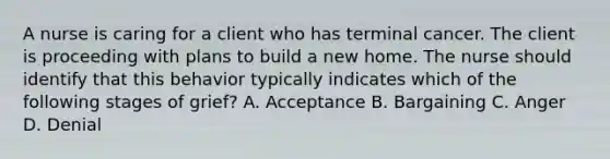 A nurse is caring for a client who has terminal cancer. The client is proceeding with plans to build a new home. The nurse should identify that this behavior typically indicates which of the following stages of grief? A. Acceptance B. Bargaining C. Anger D. Denial