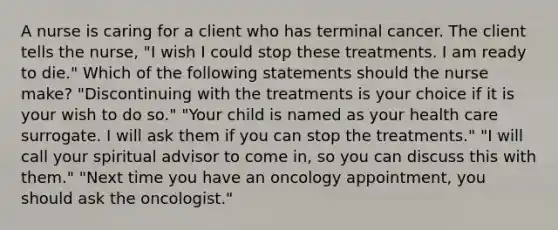 A nurse is caring for a client who has terminal cancer. The client tells the nurse, "I wish I could stop these treatments. I am ready to die." Which of the following statements should the nurse make? "Discontinuing with the treatments is your choice if it is your wish to do so." "Your child is named as your health care surrogate. I will ask them if you can stop the treatments." "I will call your spiritual advisor to come in, so you can discuss this with them." "Next time you have an oncology appointment, you should ask the oncologist."