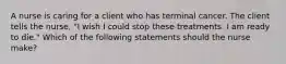 A nurse is caring for a client who has terminal cancer. The client tells the nurse, "I wish I could stop these treatments. I am ready to die." Which of the following statements should the nurse make?