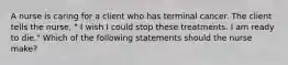 A nurse is caring for a client who has terminal cancer. The client tells the nurse, " I wish I could stop these treatments. I am ready to die." Which of the following statements should the nurse make?