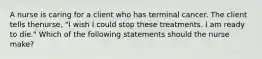 A nurse is caring for a client who has terminal cancer. The client tells thenurse, "I wish I could stop these treatments. I am ready to die." Which of the following statements should the nurse make?
