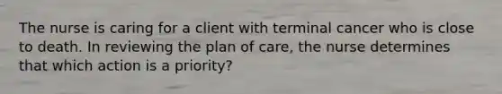 The nurse is caring for a client with terminal cancer who is close to death. In reviewing the plan of care, the nurse determines that which action is a priority?