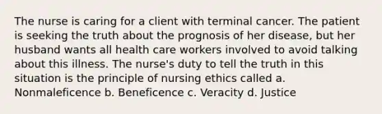 The nurse is caring for a client with terminal cancer. The patient is seeking the truth about the prognosis of her disease, but her husband wants all health care workers involved to avoid talking about this illness. The nurse's duty to tell the truth in this situation is the principle of nursing ethics called a. Nonmaleficence b. Beneficence c. Veracity d. Justice