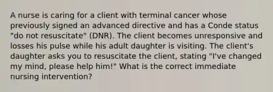 A nurse is caring for a client with terminal cancer whose previously signed an advanced directive and has a Conde status "do not resuscitate" (DNR). The client becomes unresponsive and losses his pulse while his adult daughter is visiting. The client's daughter asks you to resuscitate the client, stating "I've changed my mind, please help him!" What is the correct immediate nursing intervention?