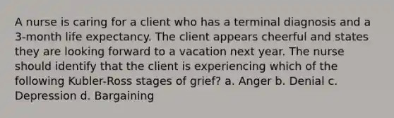 A nurse is caring for a client who has a terminal diagnosis and a 3-month life expectancy. The client appears cheerful and states they are looking forward to a vacation next year. The nurse should identify that the client is experiencing which of the following Kubler-Ross stages of grief? a. Anger b. Denial c. Depression d. Bargaining