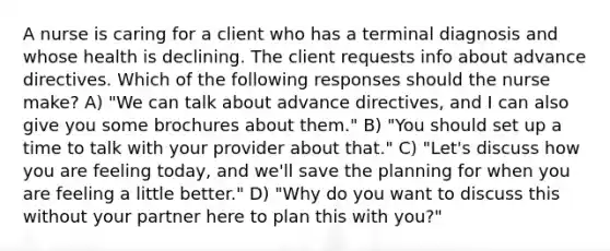 A nurse is caring for a client who has a terminal diagnosis and whose health is declining. The client requests info about advance directives. Which of the following responses should the nurse make? A) "We can talk about advance directives, and I can also give you some brochures about them." B) "You should set up a time to talk with your provider about that." C) "Let's discuss how you are feeling today, and we'll save the planning for when you are feeling a little better." D) "Why do you want to discuss this without your partner here to plan this with you?"