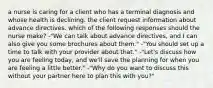 a nurse is caring for a client who has a terminal diagnosis and whose health is declining. the client request information about advance directives. which of the following responses should the nurse make? -"We can talk about advance directives, and I can also give you some brochures about them." -"You should set up a time to talk with your provider about that." -"Let's discuss how you are feeling today, and we'll save the planning for when you are feeling a little better." -"Why do you want to discuss this without your partner here to plan this with you?"