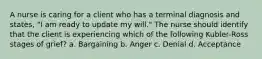 A nurse is caring for a client who has a terminal diagnosis and states, "I am ready to update my will." The nurse should identify that the client is experiencing which of the following Kubler-Ross stages of grief? a. Bargaining b. Anger c. Denial d. Acceptance