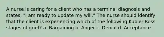 A nurse is caring for a client who has a terminal diagnosis and states, "I am ready to update my will." The nurse should identify that the client is experiencing which of the following Kubler-Ross stages of grief? a. Bargaining b. Anger c. Denial d. Acceptance