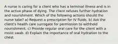 A nurse is caring for a client who has a terminal illness and is in the active phase of dying. The client refuses further hydration and nourishment. Which of the following actions should the nurse take? a) Request a prescription for IV fluids. b) Ask the client's health care surrogate for permission to withhold nourishment. c) Provide regular oral care for the client with a moist swab. d) Explain the importance of oral hydration to the chest.