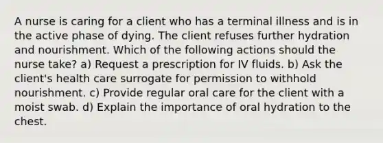 A nurse is caring for a client who has a terminal illness and is in the active phase of dying. The client refuses further hydration and nourishment. Which of the following actions should the nurse take? a) Request a prescription for IV fluids. b) Ask the client's health care surrogate for permission to withhold nourishment. c) Provide regular oral care for the client with a moist swab. d) Explain the importance of oral hydration to the chest.