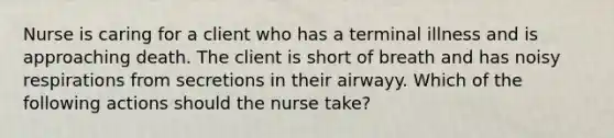 Nurse is caring for a client who has a terminal illness and is approaching death. The client is short of breath and has noisy respirations from secretions in their airwayy. Which of the following actions should the nurse take?