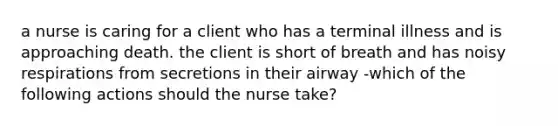 a nurse is caring for a client who has a terminal illness and is approaching death. the client is short of breath and has noisy respirations from secretions in their airway -which of the following actions should the nurse take?