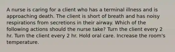 A nurse is caring for a client who has a terminal illness and is approaching death. The client is short of breath and has noisy respirations from secretions in their airway. Which of the following actions should the nurse take? Turn the client every 2 hr. Turn the client every 2 hr. Hold oral care. Increase the room's temperature.