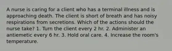 A nurse is caring for a client who has a terminal illness and is approaching death. The client is short of breath and has noisy respirations from secretions. Which of the actions should the nurse take? 1. Turn the client every 2 hr. 2. Administer an antiemetic every 6 hr. 3. Hold oral care. 4. Increase the room's temperature.