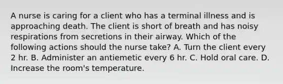 A nurse is caring for a client who has a terminal illness and is approaching death. The client is short of breath and has noisy respirations from secretions in their airway. Which of the following actions should the nurse take? A. Turn the client every 2 hr. B. Administer an antiemetic every 6 hr. C. Hold oral care. D. Increase the room's temperature.