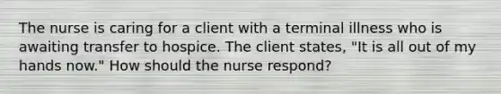 The nurse is caring for a client with a terminal illness who is awaiting transfer to hospice. The client states, "It is all out of my hands now." How should the nurse respond?