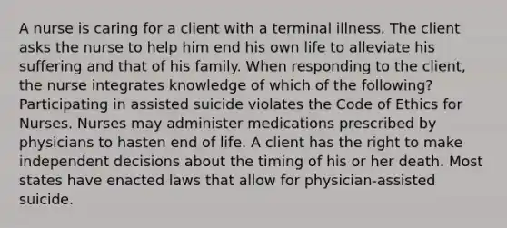 A nurse is caring for a client with a terminal illness. The client asks the nurse to help him end his own life to alleviate his suffering and that of his family. When responding to the client, the nurse integrates knowledge of which of the following? Participating in assisted suicide violates the Code of Ethics for Nurses. Nurses may administer medications prescribed by physicians to hasten end of life. A client has the right to make independent decisions about the timing of his or her death. Most states have enacted laws that allow for physician-assisted suicide.