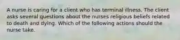 A nurse is caring for a client who has terminal illness. The client asks several questions about the nurses religious beliefs related to death and dying. Which of the following actions should the nurse take.