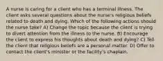 A nurse is caring for a client who has a terminal illness. The client asks several questions about the nurse's religious beliefs related to death and dying. Which of the following actions should the nurse take? A) Change the topic because the client is trying to divert attention from the illness to the nurse. B) Encourage the client to express his thoughts about death and dying? C) Tell the client that religious beliefs are a personal matter. D) Offer to contact the client's minister or the facility's chaplain.