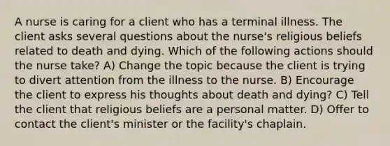 A nurse is caring for a client who has a terminal illness. The client asks several questions about the nurse's religious beliefs related to death and dying. Which of the following actions should the nurse take? A) Change the topic because the client is trying to divert attention from the illness to the nurse. B) Encourage the client to express his thoughts about death and dying? C) Tell the client that religious beliefs are a personal matter. D) Offer to contact the client's minister or the facility's chaplain.