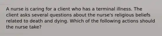 A nurse is caring for a client who has a terminal illness. The client asks several questions about the nurse's religious beliefs related to death and dying. Which of the following actions should the nurse take?