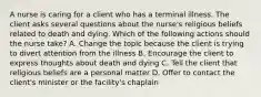 A nurse is caring for a client who has a terminal illness. The client asks several questions about the nurse's religious beliefs related to death and dying. Which of the following actions should the nurse take? A. Change the topic because the client is trying to divert attention from the illness B. Encourage the client to express thoughts about death and dying C. Tell the client that religious beliefs are a personal matter D. Offer to contact the client's minister or the facility's chaplain