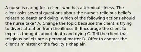 A nurse is caring for a client who has a terminal illness. The client asks several questions about the nurse's religious beliefs related to death and dying. Which of the following actions should the nurse take? A. Change the topic because the client is trying to divert attention from the illness B. Encourage the client to express thoughts about death and dying C. Tell the client that religious beliefs are a personal matter D. Offer to contact the client's minister or the facility's chaplain