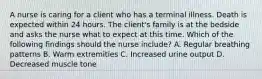 A nurse is caring for a client who has a terminal illness. Death is expected within 24 hours. The client's family is at the bedside and asks the nurse what to expect at this time. Which of the following findings should the nurse include? A. Regular breathing patterns B. Warm extremities C. Increased urine output D. Decreased muscle tone