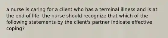 a nurse is caring for a client who has a terminal illness and is at the end of life. the nurse should recognize that which of the following statements by the client's partner indicate effective coping?