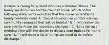 A nurse is caring for a client who has a terminal illness. The family wants to care for the client at home. Which of the following statements indicates that the nurse understands family-centered care? A. "Social services can contact various community resources that will be helpful." B. "I will review the care plan to make the necessary changes." C. "Let's set up a meeting time with the doctor to discuss your options for home care." D. "I will make a list of things we need to do before discharge."