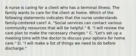 A nurse is caring for a client who has a terminal illness. The family wants to care for the client at home. Which of the following statements indicates that the nurse understands family-centered care? A. "Social services can contact various community resources that will be helpful." B. "I will review the care plan to make the necessary changes." C. "Let's set up a meeting time with the doctor to discuss your options for home care." D. "I will make a list of things we need to do before discharge."