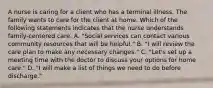 A nurse is caring for a client who has a terminal illness. The family wants to care for the client at home. Which of the following statements indicates that the nurse understands family-centered care. A. "Social services can contact various community resources that will be helpful." B. "I will review the care plan to make any necessary changes." C. "Let's set up a meeting time with the doctor to discuss your options for home care." D. "I will make a list of things we need to do before discharge."