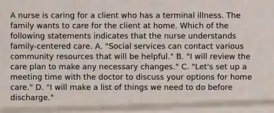 A nurse is caring for a client who has a terminal illness. The family wants to care for the client at home. Which of the following statements indicates that the nurse understands family-centered care. A. "Social services can contact various community resources that will be helpful." B. "I will review the care plan to make any necessary changes." C. "Let's set up a meeting time with the doctor to discuss your options for home care." D. "I will make a list of things we need to do before discharge."