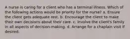 A nurse is caring for a client who has a terminal illness. Which of the following actions would be priority for the nurse? a. Ensure the client gets adequate rest. b. Encourage the client to make their own decisions about their care. c. Involve the client's family in all aspects of decision-making. d. Arrange for a chaplain visit if desired.