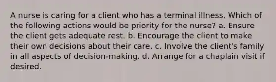 A nurse is caring for a client who has a terminal illness. Which of the following actions would be priority for the nurse? a. Ensure the client gets adequate rest. b. Encourage the client to make their own decisions about their care. c. Involve the client's family in all aspects of decision-making. d. Arrange for a chaplain visit if desired.