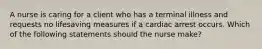 A nurse is caring for a client who has a terminal illness and requests no lifesaving measures if a cardiac arrest occurs. Which of the following statements should the nurse make?