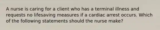 A nurse is caring for a client who has a terminal illness and requests no lifesaving measures if a cardiac arrest occurs. Which of the following statements should the nurse make?