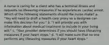 A nurse is caring for a client who has a terminal illness and requests no lifesaving measures if he experiences cardiac arrest. Which of the following statements should the nurse make? a. "You will need to draft a health care proxy so a designee can make this decision for you." b. "I will provide you with information about medical treatment to include in your living will." c. "Your provider determines if you should have lifesaving measures if your heart stops." d. "I will make sure that no one performs any lifesaving measures if your heart stops."