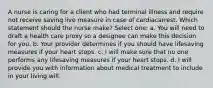 A nurse is caring for a client who had terminal illness and require not receive saving live measure in case of cardiacarrest. Which statement should the nurse make? Select one: a. You will need to draft a health care proxy so a designee can make this decision for you. b. Your provider determines if you should have lifesaving measures if your heart stops. c. I will make sure that no one performs any lifesaving measures if your heart stops. d. I will provide you with information about medical treatment to include in your living will.