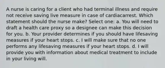 A nurse is caring for a client who had terminal illness and require not receive saving live measure in case of cardiacarrest. Which statement should the nurse make? Select one: a. You will need to draft a health care proxy so a designee can make this decision for you. b. Your provider determines if you should have lifesaving measures if your heart stops. c. I will make sure that no one performs any lifesaving measures if your heart stops. d. I will provide you with information about medical treatment to include in your living will.