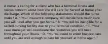 A nurse is caring for a client who has a terminal illness and voices concern about how she will care for herself at home after discharge. Which of the following statements should the nurse make? A. " Your insurance company will decide how much care you will need after you get home." B. "You will be ineligible for a skilled nursing facility due to your terminal condition." C. "Your case manager will coordinate the resources you will need throughout your illness." D. "You will need to enter hospice care until you are well enough to care for yourself at home again."